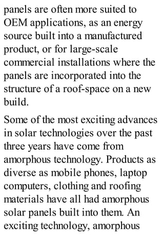 panels are often more suited to
OEM applications, as an energy
source built into a manufactured
product, or for large-scale
commercial installations where the
panels are incorporated into the
structure of a roof-space on a new
build.
Some of the most exciting advances
in solar technologies over the past
three years have come from
amorphous technology. Products as
diverse as mobile phones, laptop
computers, clothing and roofing
materials have all had amorphous
solar panels built into them. An
exciting technology, amorphous
 