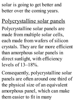 solar is going to get better and
better over the coming years.
Polycrystalline solar panels
Polycrystalline solar panels are
made from multiple solar cells,
each made from wafers of silicon
crystals. They are far more efficient
than amorphous solar panels in
direct sunlight, with efficiency
levels of 13–18%.
Consequently, polycrystalline solar
panels are often around one third of
the physical size of an equivalent
amorphous panel, which can make
them easier to fit in many
 