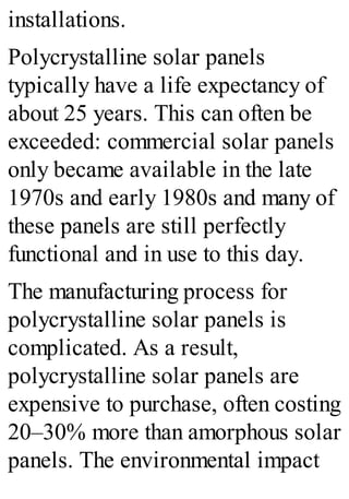 installations.
Polycrystalline solar panels
typically have a life expectancy of
about 25 years. This can often be
exceeded: commercial solar panels
only became available in the late
1970s and early 1980s and many of
these panels are still perfectly
functional and in use to this day.
The manufacturing process for
polycrystalline solar panels is
complicated. As a result,
polycrystalline solar panels are
expensive to purchase, often costing
20–30% more than amorphous solar
panels. The environmental impact
 