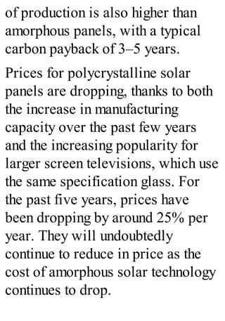 of production is also higher than
amorphous panels, with a typical
carbon payback of 3–5 years.
Prices for polycrystalline solar
panels are dropping, thanks to both
the increase in manufacturing
capacity over the past few years
and the increasing popularity for
larger screen televisions, which use
the same specification glass. For
the past five years, prices have
been dropping by around 25% per
year. They will undoubtedly
continue to reduce in price as the
cost of amorphous solar technology
continues to drop.
 