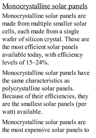 Monocrystalline solar panels
Monocrystalline solar panels are
made from multiple smaller solar
cells, each made from a single
wafer of silicon crystal. These are
the most efficient solar panels
available today, with efficiency
levels of 15–24%.
Monocrystalline solar panels have
the same characteristics as
polycrystalline solar panels.
Because of their efficiencies, they
are the smallest solar panels (per
watt) available.
Monocrystalline solar panels are
the most expensive solar panels to
 