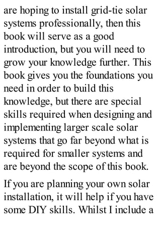 are hoping to install grid-tie solar
systems professionally, then this
book will serve as a good
introduction, but you will need to
grow your knowledge further. This
book gives you the foundations you
need in order to build this
knowledge, but there are special
skills required when designing and
implementing larger scale solar
systems that go far beyond what is
required for smaller systems and
are beyond the scope of this book.
If you are planning your own solar
installation, it will help if you have
some DIY skills. Whilst I include a
 