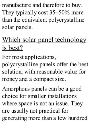 manufacture and therefore to buy.
They typically cost 35–50% more
than the equivalent polycrystalline
solar panels.
Which solar panel technology
is best?
For most applications,
polycrystalline panels offer the best
solution, with reasonable value for
money and a compact size.
Amorphous panels can be a good
choice for smaller installations
where space is not an issue. They
are usually not practical for
generating more than a few hundred
 