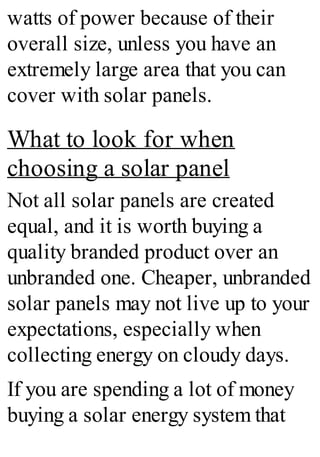 watts of power because of their
overall size, unless you have an
extremely large area that you can
cover with solar panels.
What to look for when
choosing a solar panel
Not all solar panels are created
equal, and it is worth buying a
quality branded product over an
unbranded one. Cheaper, unbranded
solar panels may not live up to your
expectations, especially when
collecting energy on cloudy days.
If you are spending a lot of money
buying a solar energy system that
 