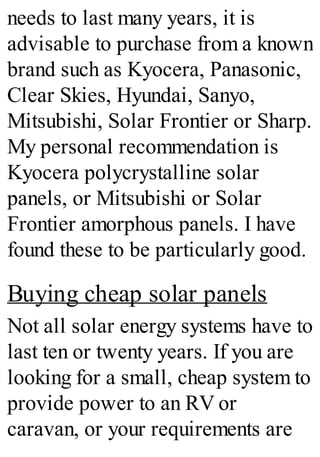 needs to last many years, it is
advisable to purchase from a known
brand such as Kyocera, Panasonic,
Clear Skies, Hyundai, Sanyo,
Mitsubishi, Solar Frontier or Sharp.
My personal recommendation is
Kyocera polycrystalline solar
panels, or Mitsubishi or Solar
Frontier amorphous panels. I have
found these to be particularly good.
Buying cheap solar panels
Not all solar energy systems have to
last ten or twenty years. If you are
looking for a small, cheap system to
provide power to an RV or
caravan, or your requirements are
 