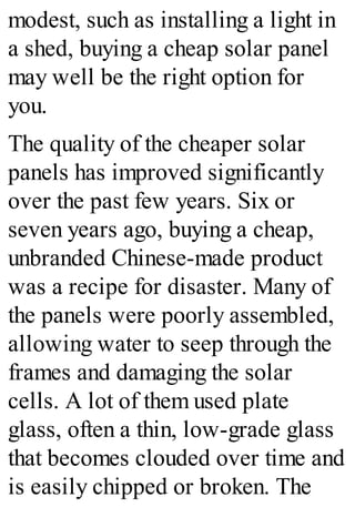 modest, such as installing a light in
a shed, buying a cheap solar panel
may well be the right option for
you.
The quality of the cheaper solar
panels has improved significantly
over the past few years. Six or
seven years ago, buying a cheap,
unbranded Chinese-made product
was a recipe for disaster. Many of
the panels were poorly assembled,
allowing water to seep through the
frames and damaging the solar
cells. A lot of them used plate
glass, often a thin, low-grade glass
that becomes clouded over time and
is easily chipped or broken. The
 