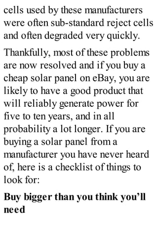 cells used by these manufacturers
were often sub-standard reject cells
and often degraded very quickly.
Thankfully, most of these problems
are now resolved and if you buy a
cheap solar panel on eBay, you are
likely to have a good product that
will reliably generate power for
five to ten years, and in all
probability a lot longer. If you are
buying a solar panel from a
manufacturer you have never heard
of, here is a checklist of things to
look for:
Buy bigger than you think you’ll
need
 