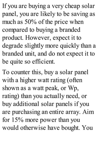 If you are buying a very cheap solar
panel, you are likely to be saving as
much as 50% of the price when
compared to buying a branded
product. However, expect it to
degrade slightly more quickly than a
branded unit, and do not expect it to
be quite so efficient.
To counter this, buy a solar panel
with a higher watt rating (often
shown as a watt peak, or Wp,
rating) than you actually need, or
buy additional solar panels if you
are purchasing an entire array. Aim
for 15% more power than you
would otherwise have bought. You
 