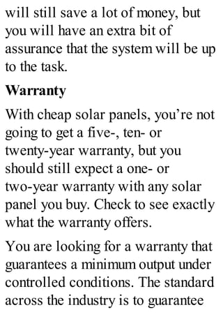 will still save a lot of money, but
you will have an extra bit of
assurance that the system will be up
to the task.
Warranty
With cheap solar panels, you’re not
going to get a five-, ten- or
twenty-year warranty, but you
should still expect a one- or
two-year warranty with any solar
panel you buy. Check to see exactly
what the warranty offers.
You are looking for a warranty that
guarantees a minimum output under
controlled conditions. The standard
across the industry is to guarantee
 