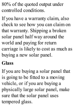 80% of the quoted output under
controlled conditions.
If you have a warranty claim, also
check to see how you can claim on
that warranty. Shipping a broken
solar panel half way around the
world and paying for return
carriage is likely to cost as much as
buying a new solar panel.
Glass
If you are buying a solar panel that
is going to be fitted to a moving
vehicle, or if you are buying a
physically large solar panel, make
sure that the solar panel uses
tempered glass.
 