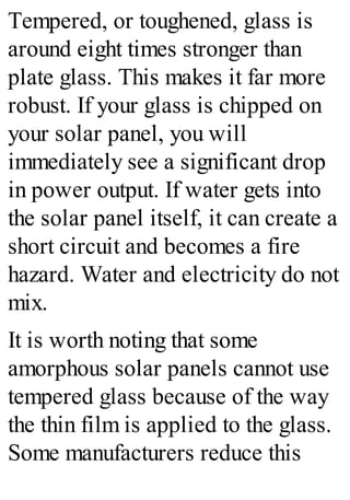 Tempered, or toughened, glass is
around eight times stronger than
plate glass. This makes it far more
robust. If your glass is chipped on
your solar panel, you will
immediately see a significant drop
in power output. If water gets into
the solar panel itself, it can create a
short circuit and becomes a fire
hazard. Water and electricity do not
mix.
It is worth noting that some
amorphous solar panels cannot use
tempered glass because of the way
the thin film is applied to the glass.
Some manufacturers reduce this
 