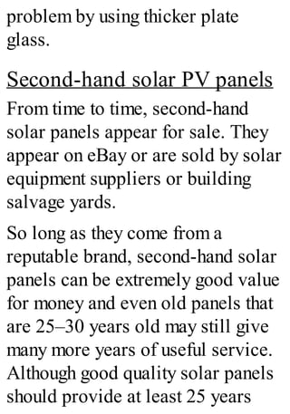 problem by using thicker plate
glass.
Second-hand solar PV panels
From time to time, second-hand
solar panels appear for sale. They
appear on eBay or are sold by solar
equipment suppliers or building
salvage yards.
So long as they come from a
reputable brand, second-hand solar
panels can be extremely good value
for money and even old panels that
are 25–30 years old may still give
many more years of useful service.
Although good quality solar panels
should provide at least 25 years
 