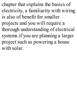 chapter that explains the basics of
electricity, a familiarity with wiring
is also of benefit for smaller
projects and you will require a
thorough understanding of electrical
systems if you are planning a larger
project such as powering a house
with solar.
 