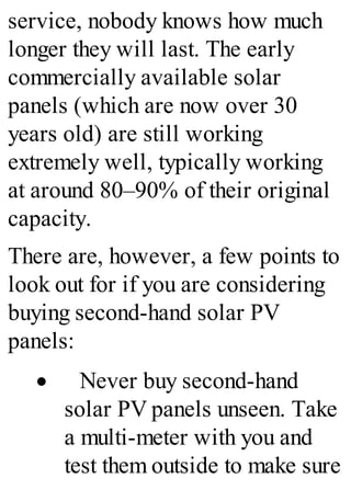 service, nobody knows how much
longer they will last. The early
commercially available solar
panels (which are now over 30
years old) are still working
extremely well, typically working
at around 80–90% of their original
capacity.
There are, however, a few points to
look out for if you are considering
buying second-hand solar PV
panels:
· Never buy second-hand
solar PV panels unseen. Take
a multi-meter with you and
test them outside to make sure
 