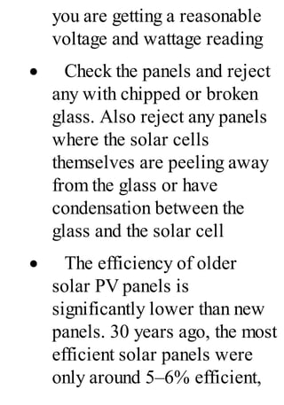 you are getting a reasonable
voltage and wattage reading
· Check the panels and reject
any with chipped or broken
glass. Also reject any panels
where the solar cells
themselves are peeling away
from the glass or have
condensation between the
glass and the solar cell
· The efficiency of older
solar PV panels is
significantly lower than new
panels. 30 years ago, the most
efficient solar panels were
only around 5–6% efficient,
 