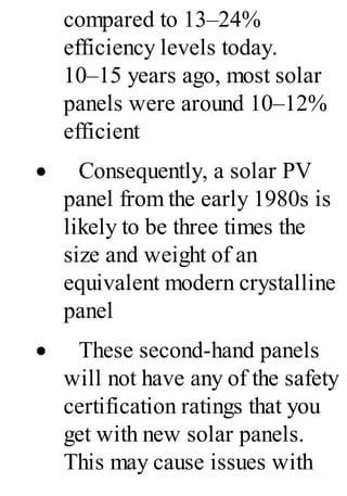 compared to 13–24%
efficiency levels today.
10–15 years ago, most solar
panels were around 10–12%
efficient
· Consequently, a solar PV
panel from the early 1980s is
likely to be three times the
size and weight of an
equivalent modern crystalline
panel
· These second-hand panels
will not have any of the safety
certification ratings that you
get with new solar panels.
This may cause issues with
 