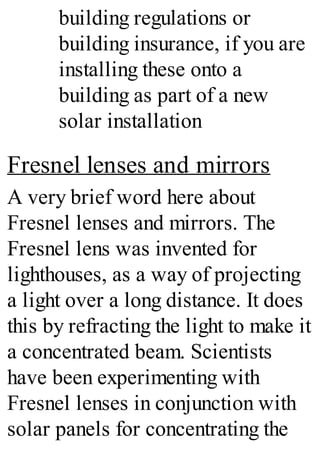 building regulations or
building insurance, if you are
installing these onto a
building as part of a new
solar installation
Fresnel lenses and mirrors
A very brief word here about
Fresnel lenses and mirrors. The
Fresnel lens was invented for
lighthouses, as a way of projecting
a light over a long distance. It does
this by refracting the light to make it
a concentrated beam. Scientists
have been experimenting with
Fresnel lenses in conjunction with
solar panels for concentrating the
 