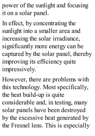 power of the sunlight and focusing
it on a solar panel.
In effect, by concentrating the
sunlight into a smaller area and
increasing the solar irradiance,
significantly more energy can be
captured by the solar panel, thereby
improving its efficiency quite
impressively.
However, there are problems with
this technology. Most specifically,
the heat build-up is quite
considerable and, in testing, many
solar panels have been destroyed
by the excessive heat generated by
the Fresnel lens. This is especially
 