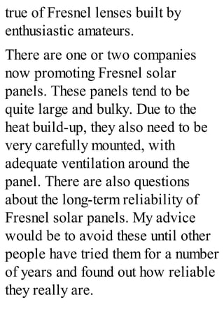 true of Fresnel lenses built by
enthusiastic amateurs.
There are one or two companies
now promoting Fresnel solar
panels. These panels tend to be
quite large and bulky. Due to the
heat build-up, they also need to be
very carefully mounted, with
adequate ventilation around the
panel. There are also questions
about the long-term reliability of
Fresnel solar panels. My advice
would be to avoid these until other
people have tried them for a number
of years and found out how reliable
they really are.
 