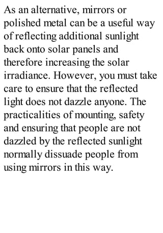 As an alternative, mirrors or
polished metal can be a useful way
of reflecting additional sunlight
back onto solar panels and
therefore increasing the solar
irradiance. However, you must take
care to ensure that the reflected
light does not dazzle anyone. The
practicalities of mounting, safety
and ensuring that people are not
dazzled by the reflected sunlight
normally dissuade people from
using mirrors in this way.
 