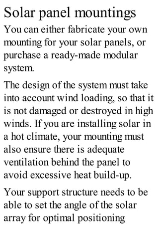 Solar panel mountings
You can either fabricate your own
mounting for your solar panels, or
purchase a ready-made modular
system.
The design of the system must take
into account wind loading, so that it
is not damaged or destroyed in high
winds. If you are installing solar in
a hot climate, your mounting must
also ensure there is adequate
ventilation behind the panel to
avoid excessive heat build-up.
Your support structure needs to be
able to set the angle of the solar
array for optimal positioning
 