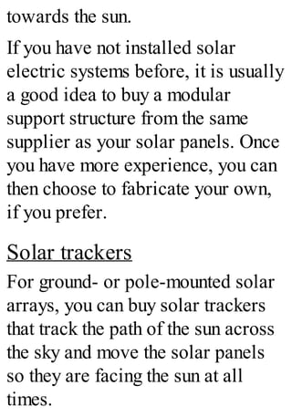 towards the sun.
If you have not installed solar
electric systems before, it is usually
a good idea to buy a modular
support structure from the same
supplier as your solar panels. Once
you have more experience, you can
then choose to fabricate your own,
if you prefer.
Solar trackers
For ground- or pole-mounted solar
arrays, you can buy solar trackers
that track the path of the sun across
the sky and move the solar panels
so they are facing the sun at all
times.
 