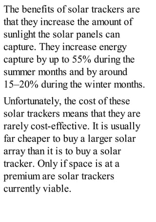 The benefits of solar trackers are
that they increase the amount of
sunlight the solar panels can
capture. They increase energy
capture by up to 55% during the
summer months and by around
15–20% during the winter months.
Unfortunately, the cost of these
solar trackers means that they are
rarely cost-effective. It is usually
far cheaper to buy a larger solar
array than it is to buy a solar
tracker. Only if space is at a
premium are solar trackers
currently viable.
 