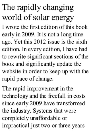 The rapidly changing
world of solar energy
I wrote the first edition of this book
early in 2009. It is not a long time
ago. Yet this 2012 issue is the sixth
edition. In every edition, I have had
to rewrite significant sections of the
book and significantly update the
website in order to keep up with the
rapid pace of change.
The rapid improvement in the
technology and the freefall in costs
since early 2009 have transformed
the industry. Systems that were
completely unaffordable or
impractical just two or three years
 