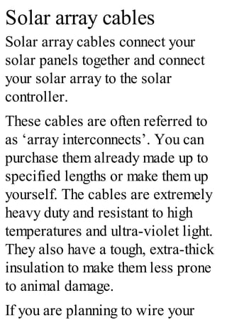 Solar array cables
Solar array cables connect your
solar panels together and connect
your solar array to the solar
controller.
These cables are often referred to
as ‘array interconnects’. You can
purchase them already made up to
specified lengths or make them up
yourself. The cables are extremely
heavy duty and resistant to high
temperatures and ultra-violet light.
They also have a tough, extra-thick
insulation to make them less prone
to animal damage.
If you are planning to wire your
 