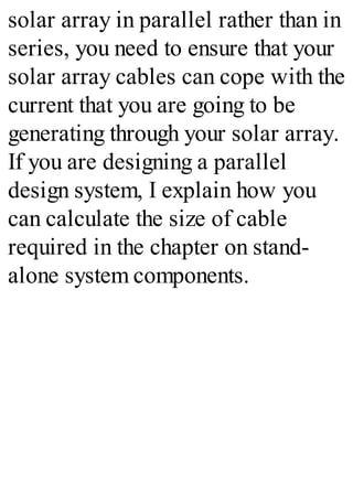 solar array in parallel rather than in
series, you need to ensure that your
solar array cables can cope with the
current that you are going to be
generating through your solar array.
If you are designing a parallel
design system, I explain how you
can calculate the size of cable
required in the chapter on stand-
alone system components.
 