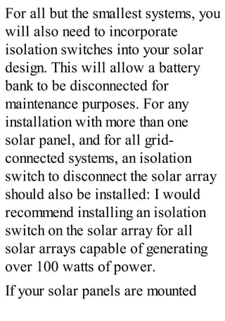 For all but the smallest systems, you
will also need to incorporate
isolation switches into your solar
design. This will allow a battery
bank to be disconnected for
maintenance purposes. For any
installation with more than one
solar panel, and for all grid-
connected systems, an isolation
switch to disconnect the solar array
should also be installed: I would
recommend installing an isolation
switch on the solar array for all
solar arrays capable of generating
over 100 watts of power.
If your solar panels are mounted
 