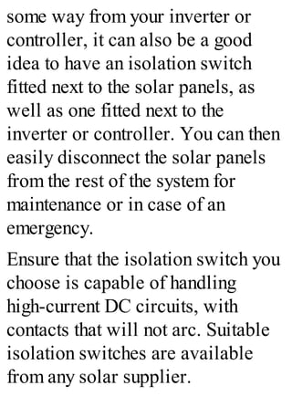 some way from your inverter or
controller, it can also be a good
idea to have an isolation switch
fitted next to the solar panels, as
well as one fitted next to the
inverter or controller. You can then
easily disconnect the solar panels
from the rest of the system for
maintenance or in case of an
emergency.
Ensure that the isolation switch you
choose is capable of handling
high-current DC circuits, with
contacts that will not arc. Suitable
isolation switches are available
from any solar supplier.
 