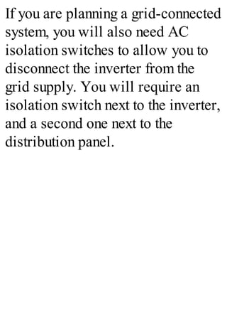 If you are planning a grid-connected
system, you will also need AC
isolation switches to allow you to
disconnect the inverter from the
grid supply. You will require an
isolation switch next to the inverter,
and a second one next to the
distribution panel.
 