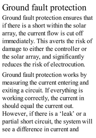 Ground fault protection
Ground fault protection ensures that
if there is a short within the solar
array, the current flow is cut off
immediately. This averts the risk of
damage to either the controller or
the solar array, and significantly
reduces the risk of electrocution.
Ground fault protection works by
measuring the current entering and
exiting a circuit. If everything is
working correctly, the current in
should equal the current out.
However, if there is a ‘leak’ or a
partial short circuit, the system will
see a difference in current and
 