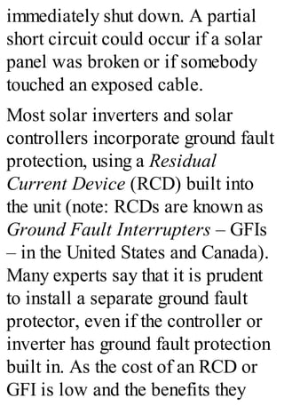 immediately shut down. A partial
short circuit could occur if a solar
panel was broken or if somebody
touched an exposed cable.
Most solar inverters and solar
controllers incorporate ground fault
protection, using a Residual
Current Device (RCD) built into
the unit (note: RCDs are known as
Ground Fault Interrupters – GFIs
– in the United States and Canada).
Many experts say that it is prudent
to install a separate ground fault
protector, even if the controller or
inverter has ground fault protection
built in. As the cost of an RCD or
GFI is low and the benefits they
 