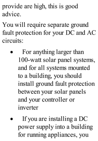 provide are high, this is good
advice.
You will require separate ground
fault protection for your DC and AC
circuits:
· For anything larger than
100-watt solar panel systems,
and for all systems mounted
to a building, you should
install ground fault protection
between your solar panels
and your controller or
inverter
· If you are installing a DC
power supply into a building
for running appliances, you
 