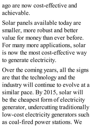 ago are now cost-effective and
achievable.
Solar panels available today are
smaller, more robust and better
value for money than ever before.
For many more applications, solar
is now the most cost-effective way
to generate electricity.
Over the coming years, all the signs
are that the technology and the
industry will continue to evolve at a
similar pace. By 2015, solar will
be the cheapest form of electricity
generator, undercutting traditionally
low-cost electricity generators such
as coal-fired power stations. We
 