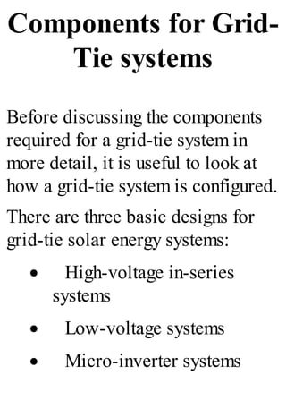 Components for Grid-
Tie systems
Before discussing the components
required for a grid-tie system in
more detail, it is useful to look at
how a grid-tie system is configured.
There are three basic designs for
grid-tie solar energy systems:
· High-voltage in-series
systems
· Low-voltage systems
· Micro-inverter systems
 