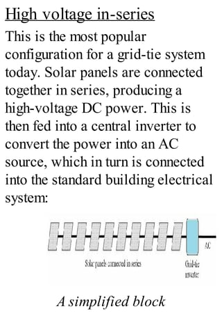 High voltage in-series
This is the most popular
configuration for a grid-tie system
today. Solar panels are connected
together in series, producing a
high-voltage DC power. This is
then fed into a central inverter to
convert the power into an AC
source, which in turn is connected
into the standard building electrical
system:
A simplified block
 