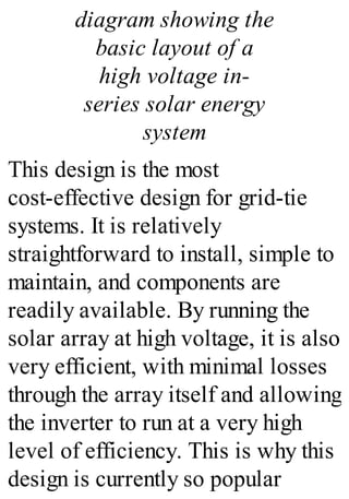 diagram showing the
basic layout of a
high voltage in-
series solar energy
system
This design is the most
cost-effective design for grid-tie
systems. It is relatively
straightforward to install, simple to
maintain, and components are
readily available. By running the
solar array at high voltage, it is also
very efficient, with minimal losses
through the array itself and allowing
the inverter to run at a very high
level of efficiency. This is why this
design is currently so popular
 
