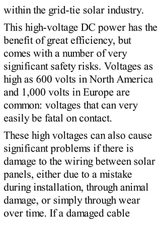 within the grid-tie solar industry.
This high-voltage DC power has the
benefit of great efficiency, but
comes with a number of very
significant safety risks. Voltages as
high as 600 volts in North America
and 1,000 volts in Europe are
common: voltages that can very
easily be fatal on contact.
These high voltages can also cause
significant problems if there is
damage to the wiring between solar
panels, either due to a mistake
during installation, through animal
damage, or simply through wear
over time. If a damaged cable
 