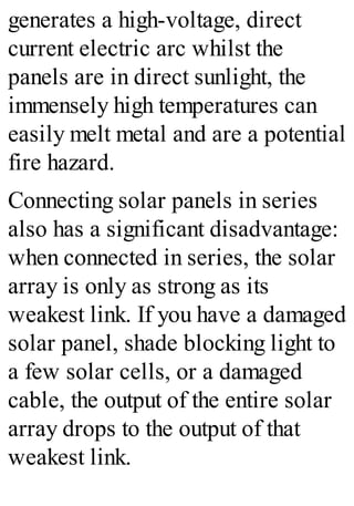 generates a high-voltage, direct
current electric arc whilst the
panels are in direct sunlight, the
immensely high temperatures can
easily melt metal and are a potential
fire hazard.
Connecting solar panels in series
also has a significant disadvantage:
when connected in series, the solar
array is only as strong as its
weakest link. If you have a damaged
solar panel, shade blocking light to
a few solar cells, or a damaged
cable, the output of the entire solar
array drops to the output of that
weakest link.
 