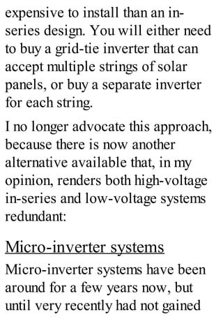expensive to install than an in-
series design. You will either need
to buy a grid-tie inverter that can
accept multiple strings of solar
panels, or buy a separate inverter
for each string.
I no longer advocate this approach,
because there is now another
alternative available that, in my
opinion, renders both high-voltage
in-series and low-voltage systems
redundant:
Micro-inverter systems
Micro-inverter systems have been
around for a few years now, but
until very recently had not gained
 