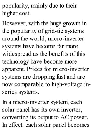 popularity, mainly due to their
higher cost.
However, with the huge growth in
the popularity of grid-tie systems
around the world, micro-inverter
systems have become far more
widespread as the benefits of this
technology have become more
apparent. Prices for micro-inverter
systems are dropping fast and are
now comparable to high-voltage in-
series systems.
In a micro-inverter system, each
solar panel has its own inverter,
converting its output to AC power.
In effect, each solar panel becomes
 