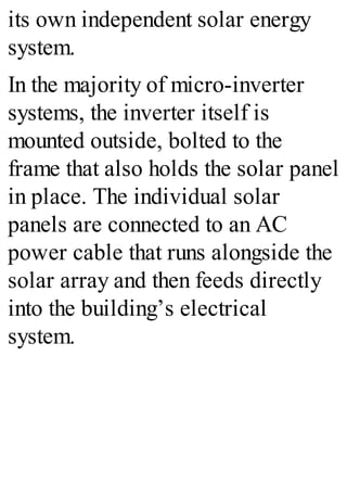 its own independent solar energy
system.
In the majority of micro-inverter
systems, the inverter itself is
mounted outside, bolted to the
frame that also holds the solar panel
in place. The individual solar
panels are connected to an AC
power cable that runs alongside the
solar array and then feeds directly
into the building’s electrical
system.
 