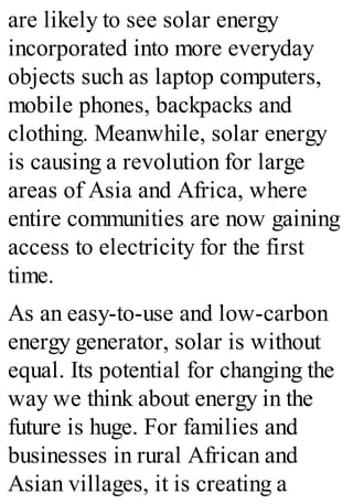 are likely to see solar energy
incorporated into more everyday
objects such as laptop computers,
mobile phones, backpacks and
clothing. Meanwhile, solar energy
is causing a revolution for large
areas of Asia and Africa, where
entire communities are now gaining
access to electricity for the first
time.
As an easy-to-use and low-carbon
energy generator, solar is without
equal. Its potential for changing the
way we think about energy in the
future is huge. For families and
businesses in rural African and
Asian villages, it is creating a
 