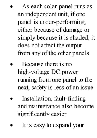 · As each solar panel runs as
an independent unit, if one
panel is under-performing,
either because of damage or
simply because it is shaded, it
does not affect the output
from any of the other panels
· Because there is no
high-voltage DC power
running from one panel to the
next, safety is less of an issue
· Installation, fault-finding
and maintenance also become
significantly easier
· It is easy to expand your
 
