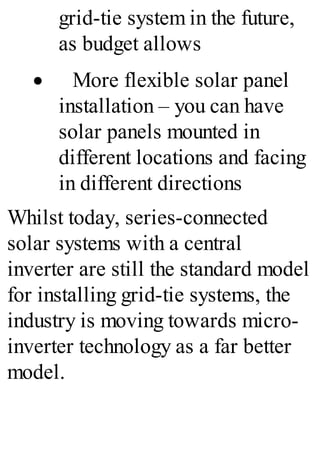 grid-tie system in the future,
as budget allows
· More flexible solar panel
installation – you can have
solar panels mounted in
different locations and facing
in different directions
Whilst today, series-connected
solar systems with a central
inverter are still the standard model
for installing grid-tie systems, the
industry is moving towards micro-
inverter technology as a far better
model.
 