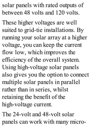 solar panels with rated outputs of
between 48 volts and 120 volts.
These higher voltages are well
suited to grid-tie installations. By
running your solar array at a higher
voltage, you can keep the current
flow low, which improves the
efficiency of the overall system.
Using high-voltage solar panels
also gives you the option to connect
multiple solar panels in parallel
rather than in series, whilst
retaining the benefit of the
high-voltage current.
The 24-volt and 48-volt solar
panels can work with many micro-
 