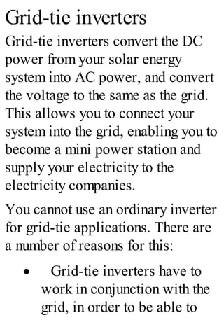 Grid-tie inverters
Grid-tie inverters convert the DC
power from your solar energy
system into AC power, and convert
the voltage to the same as the grid.
This allows you to connect your
system into the grid, enabling you to
become a mini power station and
supply your electricity to the
electricity companies.
You cannot use an ordinary inverter
for grid-tie applications. There are
a number of reasons for this:
· Grid-tie inverters have to
work in conjunction with the
grid, in order to be able to
 